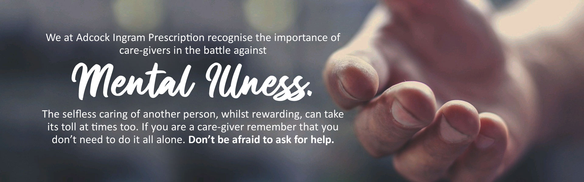 We at Adcock Ingram Prescription recognise the importance of care-givers in the battle against mental illness. The selfless caring of another person, whilst rewarding, can take its toll at times too. If you are a care-giver remember that you don’t need to do it all alone. Don’t be afraid to ask for help.
